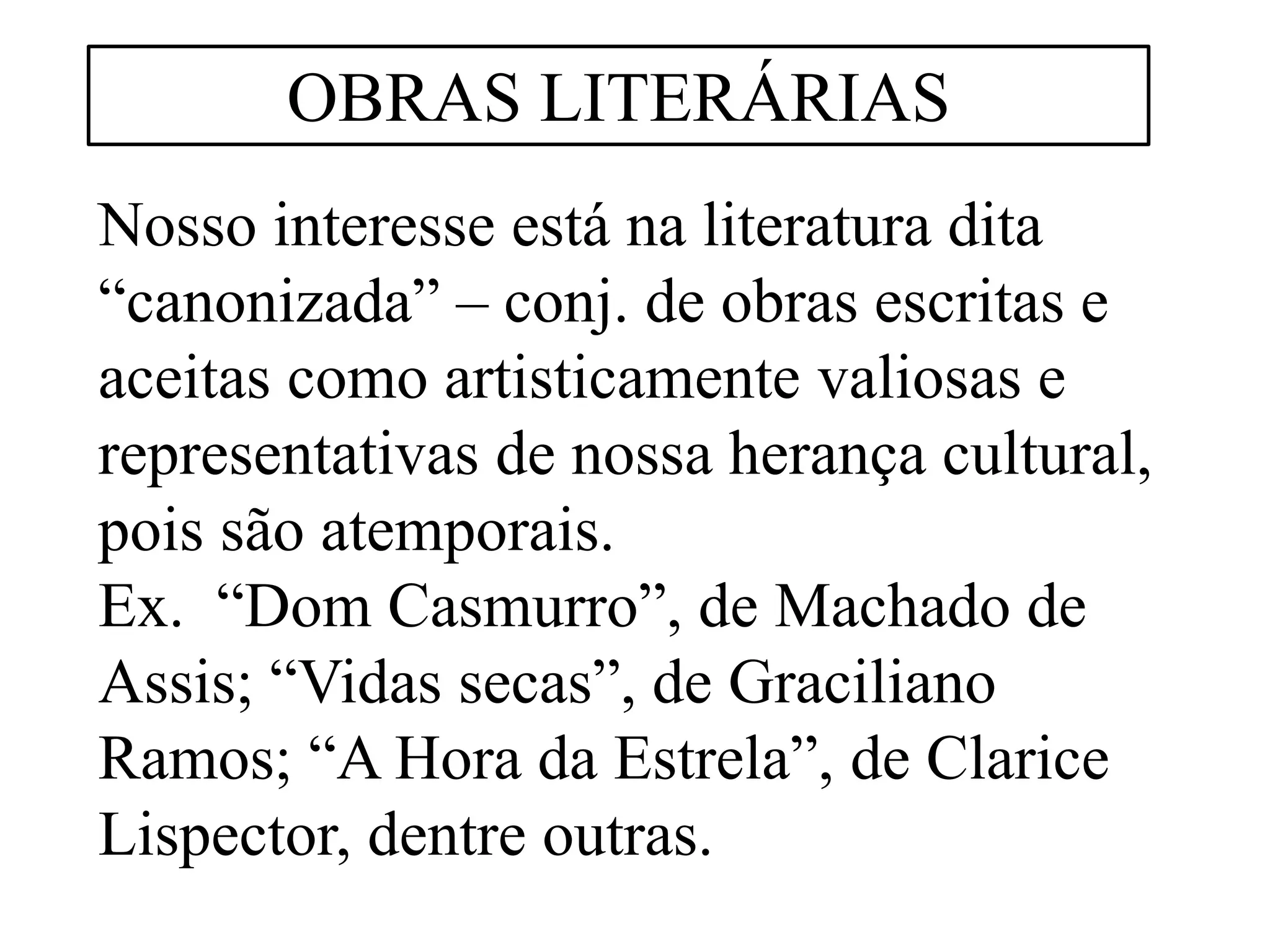 Nosso interesse está na literatura dita
“canonizada” – conj. de obras escritas e
aceitas como artisticamente valiosas e
representativas de nossa herança cultural,
pois são atemporais.
Ex. “Dom Casmurro”, de Machado de
Assis; “Vidas secas”, de Graciliano
Ramos; “A Hora da Estrela”, de Clarice
Lispector, dentre outras.
OBRAS LITERÁRIAS
 