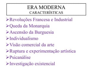 Revoluções Francesa e Industrial
Queda da Monarquia
Ascensão da Burguesia
Individualismo
Visão comercial da arte
Ruptura e experimentação artística
Psicanálise
Investigação existencial
ERA MODERNA
CARACTERÍSTICAS
 