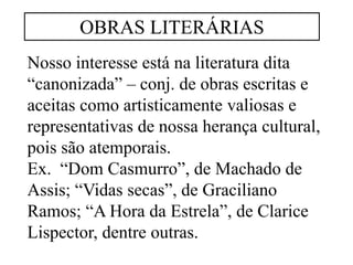 Nosso interesse está na literatura dita
“canonizada” – conj. de obras escritas e
aceitas como artisticamente valiosas e
representativas de nossa herança cultural,
pois são atemporais.
Ex. “Dom Casmurro”, de Machado de
Assis; “Vidas secas”, de Graciliano
Ramos; “A Hora da Estrela”, de Clarice
Lispector, dentre outras.
OBRAS LITERÁRIAS
 
