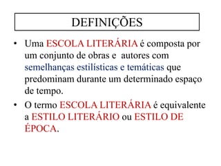 • Uma ESCOLA LITERÁRIA é composta por
um conjunto de obras e autores com
semelhanças estilísticas e temáticas que
predominam durante um determinado espaço
de tempo.
• O termo ESCOLA LITERÁRIA é equivalente
a ESTILO LITERÁRIO ou ESTILO DE
ÉPOCA.
DEFINIÇÕES
 