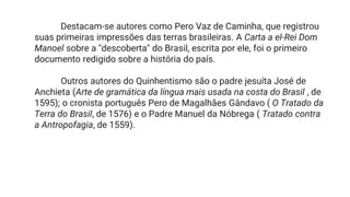 Destacam-se autores como Pero Vaz de Caminha, que registrou
suas primeiras impressões das terras brasileiras. A Carta a el-Rei Dom
Manoel sobre a "descoberta" do Brasil, escrita por ele, foi o primeiro
documento redigido sobre a história do país.
Outros autores do Quinhentismo são o padre jesuíta José de
Anchieta (Arte de gramática da língua mais usada na costa do Brasil , de
1595); o cronista português Pero de Magalhães Gândavo ( O Tratado da
Terra do Brasil, de 1576) e o Padre Manuel da Nóbrega ( Tratado contra
a Antropofagia, de 1559).
 