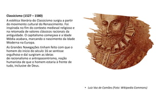 Classicismo (1527 – 1580)
A estética literária do Classicismo surgiu a partir
do movimento cultural do Renascimento. Foi
inspirada no fim do contexto medieval religioso e
na retomada de valores clássicos racionais da
antiguidade. O capitalismo começava e a Idade
Média acabara, marcando o nascimento da Idade
Moderna na Europa.
As Grandes Navegações tinham feito com que o
homem do início do século 16 se sentisse
orgulhoso e daí surgiram as ideias
de racionalismo e antropocentrismo, noção
humanista de que o homem estaria à frente de
tudo, inclusive de Deus.
• Luiz Vaz de Camões (Foto: Wikipedia Commons)
 