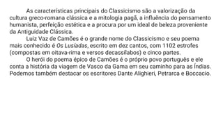 As características principais do Classicismo são a valorização da
cultura greco-romana clássica e a mitologia pagã, a influência do pensamento
humanista, perfeição estética e a procura por um ideal de beleza proveniente
da Antiguidade Clássica.
Luiz Vaz de Camões é o grande nome do Classicismo e seu poema
mais conhecido é Os Lusíadas, escrito em dez cantos, com 1102 estrofes
(compostas em oitava-rima e versos decassílabos) e cinco partes.
O herói do poema épico de Camões é o próprio povo português e ele
conta a história da viagem de Vasco da Gama em seu caminho para as Índias.
Podemos também destacar os escritores Dante Alighieri, Petrarca e Boccacio.
 