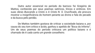 Outro autor essencial no período do barroco foi Gregório de
Mattos, conhecido por seus poemas satíricos, líricos e eróticos. Em
suas obras Buscando a Cristo e A Cristo N. S. Crucificado, ele procura
mostrar a insignificância do homem perante ao divino e fala do pecado
e da busca pelo perdão.
De Mattos também gostava de criticar a sociedade baiana e, por
causa do seu tom crítico e ácido, ganhou o apelido de “Boca do Inferno”.
Um de seus poemas do período criticava um político baiano e é
chamado de A cada canto um grande conselheiro.
 