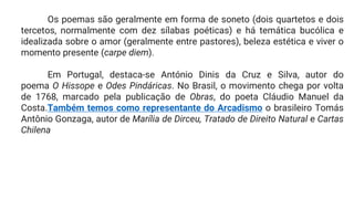 Os poemas são geralmente em forma de soneto (dois quartetos e dois
tercetos, normalmente com dez sílabas poéticas) e há temática bucólica e
idealizada sobre o amor (geralmente entre pastores), beleza estética e viver o
momento presente (carpe diem).
Em Portugal, destaca-se António Dinis da Cruz e Silva, autor do
poema O Hissope e Odes Pindáricas. No Brasil, o movimento chega por volta
de 1768, marcado pela publicação de Obras, do poeta Cláudio Manuel da
Costa.Também temos como representante do Arcadismo o brasileiro Tomás
Antônio Gonzaga, autor de Marília de Dirceu, Tratado de Direito Natural e Cartas
Chilena
 