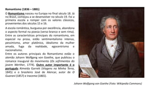 Romantismo (1836 – 1881)
O Romantismo nasceu na Europa no final século 18. Já
no Brasil, começou a se desenvolver no século 19. Foi a
primeira escola a romper com os valores clássicos,
provenientes dos séculos 15 e 16.
A escola romântica, burguesa por excelência, abandona
o aspecto formal na poesia (verso branco e sem rima).
Entre as características principais do romantismo, em
especial na prosa, estão sentimentalismo intenso,
pessimismo, amor platônico, idealismo da mulher
amada, fuga da realidade, egocentrismo e
nacionalismo.
Entre os autores principais do Romantismo estão o
alemão Johann Wolfgang von Goethe, que publicou o
romance inaugural do movimento (Os sofrimentos do
jovem Werther, 1774). Outro autor importante é o
português Almeida Garrett (Viagens na Minha Terra,
1845) e o brasileiro José de Alencar, autor de O
Guarani (1857) e Iracema (1865).
Johann Wolfgang von Goethe (Foto: Wikipedia Commons)
 