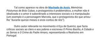 Tal como aparece na obra de Machado de Assis, Memórias
Póstumas de Brás Cubas, o protagonista é problemático, a mulher não é
idealizada e o amor é subordinado a interesses sociais e à manipulação
(um exemplo é a personagem Marcela, que o protagonista diz que amou-
lhe “durante quinze meses e onze contos de réis”).
Outro autor relevante no movimento é Eça de Queiróz, que fazia
críticas sociais ao clero e aos pobres e escreveu O Primo Basílio, A Cidade e
as Serras e O Crime do Padre Amaro, representando o Realismo em
Portugal.
 