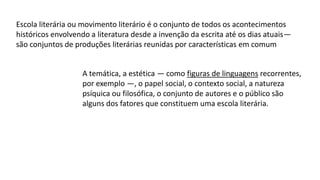 Escola literária ou movimento literário é o conjunto de todos os acontecimentos
históricos envolvendo a literatura desde a invenção da escrita até os dias atuais—
são conjuntos de produções literárias reunidas por características em comum
A temática, a estética — como figuras de linguagens recorrentes,
por exemplo —, o papel social, o contexto social, a natureza
psíquica ou filosófica, o conjunto de autores e o público são
alguns dos fatores que constituem uma escola literária.
 