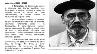 Naturalismo (1881 – 1922)
O Naturalismo se desenvolveu sujeito
à influência das teorias científicas que
dominavam o cenário europeu a partir da
segunda metade do século 19, como
Evolucionismo, de Charles Darwin, o
Positivismo, de Auguste Comte.
No Naturalismo se destaca o romance,
no qual o narrador trabalha como um cientista,
observando fenômenos sociais e os
descrevendo. O comportamento humano
aparece dependente do ambiente social e não
há mais a subjetividade valorizada pelo
romantismo. O narrador observador discute nas
obras temas como miséria, sexualidade,
violência e política.
O Naturalismo teve como marco inicial
a publicação, em 1881, de Germinal, de Émile
Zola, na Europa. No Brasil, o maior
representante do movimento foi Aluísio
Azevedo, que escreveu as obras, O Mulato, Casa
de Pensão e O Cortiço. O escritor francês Émile Zola (Foto: Wikipedia Commons)
 