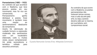 Parnasianismo (1882 – 1922)
Ao contrário do que acontece
com o Realismo, que teve
poucos poetas em seu
movimento, mas foi rico em
romancistas, no
Parnasianismo ganha
destaque a poesia. Esse
movimento é também mais
uma reação ao
sentimentalismo idealizante
do romantismo.
Assim, há valorização do
cuidado formal e a expressão
moderada dos sentimentos
com um vocabulário
elaborado, culto e, muitas
vezes, pouco compreensível.
Há ainda racionalismo e
temática voltada para
assuntos universais.
Ao contrário do que ocorre
com o Realismo, os poetas
parnasianistas não
tratavam temas sociais,
mas o culto da arte pela
arte, ou seja, a poesia
deveria valer por si mesma,
por sua beleza, sem
compromisso social.
O poeta Raimundo Correia (Foto: Wikipedia Commons)
 