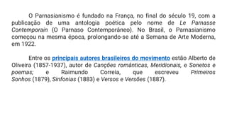 O Parnasianismo é fundado na França, no final do século 19, com a
publicação de uma antologia poética pelo nome de Le Parnasse
Contemporain (O Parnaso Contemporâneo). No Brasil, o Parnasianismo
começou na mesma época, prolongando-se até a Semana de Arte Moderna,
em 1922.
Entre os principais autores brasileiros do movimento estão Alberto de
Oliveira (1857-1937), autor de Canções românticas, Meridionais, e Sonetos e
poemas; e Raimundo Correia, que escreveu Primeiros
Sonhos (1879), Sinfonias (1883) e Versos e Versões (1887).
 
