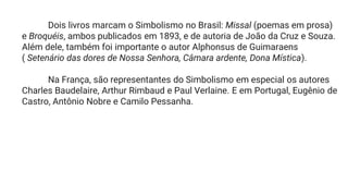 Dois livros marcam o Simbolismo no Brasil: Missal (poemas em prosa)
e Broquéis, ambos publicados em 1893, e de autoria de João da Cruz e Souza.
Além dele, também foi importante o autor Alphonsus de Guimaraens
( Setenário das dores de Nossa Senhora, Câmara ardente, Dona Mística).
Na França, são representantes do Simbolismo em especial os autores
Charles Baudelaire, Arthur Rimbaud e Paul Verlaine. E em Portugal, Eugênio de
Castro, Antônio Nobre e Camilo Pessanha.
 