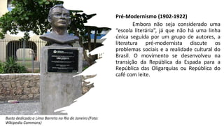 Pré-Modernismo (1902-1922)
Embora não seja considerado uma
“escola literária”, já que não há uma linha
única seguida por um grupo de autores, a
literatura pré-modernista discute os
problemas sociais e a realidade cultural do
Brasil. O movimento se desenvolveu na
transição da República da Espada para a
República das Oligarquias ou República do
café com leite.
Busto dedicado a Lima Barreto no Rio de Janeiro (Foto:
Wikipedia Commons)
 