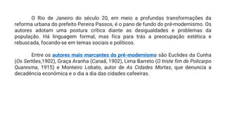 O Rio de Janeiro do século 20, em meio a profundas transformações da
reforma urbana do prefeito Pereira Passos, é o pano de fundo do pré-modernismo. Os
autores adotam uma postura crítica diante as desigualdades e problemas da
população. Há linguagem formal, mas fica para trás a preocupação estética e
rebuscada, focando-se em temas sociais e políticos.
Entre os autores mais marcantes do pré-modernismo são Euclides da Cunha
(Os Sertões,1902), Graça Aranha (Canaã, 1902), Lima Barreto (O triste fim de Policarpo
Quaresma, 1915) e Monteiro Lobato, autor de As Cidades Mortas, que denuncia a
decadência econômica e o dia a dia das cidades cafeeiras.
 