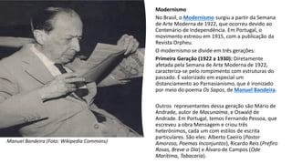 Modernismo
No Brasil, o Modernismo surgiu a partir da Semana
de Arte Moderna de 1922, que ocorreu devido ao
Centenário de Independência. Em Portugal, o
movimento estreou em 1915, com a publicação da
Revista Orpheu.
O modernismo se divide em três gerações:
Primeira Geração (1922 a 1930): Diretamente
afetada pela Semana de Arte Moderna de 1922,
caracteriza-se pelo rompimento com estruturas do
passado. É valorizado em especial um
distanciamento ao Parnasianismo, que é ironizado
por meio do poema Os Sapos, de Manuel Bandeira.
Outros representantes dessa geração são Mário de
Andrade, autor de Macunaíma, e Oswald de
Andrade. Em Portugal, temos Fernando Pessoa, que
escreveu a obra Mensagem e criou três
heterônimos, cada um com estilos de escrita
particulares. São eles: Alberto Caeiro (Pastor
Amoroso, Poemas Inconjuntos), Ricardo Reis (Prefiro
Rosas, Breve o Dia) e Álvaro de Campos (Ode
Marítima, Tabacaria).
Manuel Bandeira (Foto: Wikipedia Commons)
 