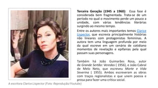 Terceira Geração (1945 a 1960): Essa fase é
considerada bem fragmentada. Trata-se de um
período no qual o movimento perde um pouco a
unidade, com várias tendências literárias
surgindo ao mesmo tempo.
Entre os autores mais importantes temos Clarice
Lispector, que escrevia principalmente histórias
não lineares com protagonistas femininas. A
autora tem uma linguagem profunda por meio
da qual escreve em um cenário de cotidiano
momentos de revelação e epifanias pela qual
passam suas personagens.
Também há João Guimarães Rosa, autor
de Grande Sertão: Veredas ( 1956), e João Cabral
de Melo Neto, que escreveu Morte e Vida
Severina ( 1955). Ambos escreveram as obras
com traços regionalistas e que unem poesia e
prosa para fazer uma crítica social.
A escritora Clarice Lispector (Foto: Reprodução/Youtube)
 