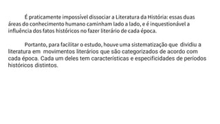 É praticamente impossível dissociar a Literatura da História: essas duas
áreas do conhecimento humano caminham lado a lado, e é inquestionável a
influência dos fatos históricos no fazer literário de cada época.
Portanto, para facilitar o estudo, houve uma sistematização que dividiu a
literatura em movimentos literários que são categorizados de acordo com
cada época. Cada um deles tem características e especificidades de períodos
históricos distintos.
 