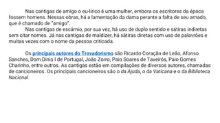 Nas cantigas de amigo o eu-lírico é uma mulher, embora os escritores da época
fossem homens. Nessas obras, há a lamentação da dama perante a falta de seu amado,
que é chamado de “amigo”.
Nas cantigas de escárnio, por sua vez, há uso de duplo sentido e sátiras indiretas
sem citar nomes. Já nas cantigas de maldizer, há sátiras diretas com uso de palavrões e
muitas vezes com o nome da pessoa criticada.
Os principais autores do Trovadorismo são Ricardo Coração de Leão, Afonso
Sanches, Dom Dinis I de Portugal, João Zorro, Paio Soares de Taveirós, Paio Gomes
Charinho, entre outros. As cantigas estão em compilações de diversos autores, chamadas
de cancioneiros. Os principais cancioneiros são o da Ajuda, o da Vaticana e o da Biblioteca
Nacional.
 