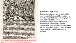 Humanismo (1418-1527)
O Humanismo como movimento literário
ocorre no período entre a Idade Média e o
início da Idade Moderna. Em Portugal, foram
produzidos três tipos literários no
Humanismo: prosa, poesia e teatro. O
movimento é marcado pela ideia de
racionalidade, antropocentrismo (o homem
no centro de tudo), o cientificismo, a beleza
e a perfeição e a valorização do corpo
humano.
Ilustração da edição original do Auto da Barca do Inferno,
peça de Gil Vicente (Foto: Wikipedia Commons)
 