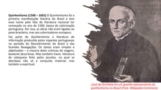 Quinhentismo (1500 – 1601) O Quinhentismo foi a
primeira manifestação literária do Brasil e tem
esse nome pelo fato da literatura nacional ter
começado no ano de 1500, época da colonização
portuguesa. Por isso, as obras não eram ligadas ao
povo brasileiro, mas aos colonizadores europeus.
Faz parte do Quinhentismo a literatura de
informação produzida pelos viajantes portugueses
no período do Descobrimento do Brasil e das
Grandes Navegações. Os textos eram simples e
adjetivados – a maioria deles crônicas de viagens,
bastante descritivas. Mas também havia literatura
de catequese feita pelos jesuítas, na qual se
abordava não só a conquista material, mas
também a espiritual.
José de Anchieta foi um grande representante do
quinhentismo no Brasil (Foto: Wikipedia Commons)
 