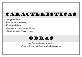 CARACTERÍSTICAS
• Subjetividade;
• Fala do inconsciente;
• Espiritualidade;
• Conhecido como “os malditos”;
• Musicalidade / Sinestesia.
obras
As Flores do Mal, Charles
Cruz e Souza; Alphonsus de Guimaraens
 