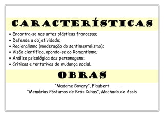 CARACTERÍSTICAS
• Encontra-se nas artes plásticas francesas;
• Defende a objetividade;
• Racionalismo (moderação do sentimentalismo);
• Visão científica, opondo-se ao Romantismo;
• Análise psicológica das personagens;
• Críticas e tentativas de mudança social.
OBRAS
“Madame Bovary”, Flaubert
“Memórias Póstumas de Brás Cubas”, Machado de Assis
 