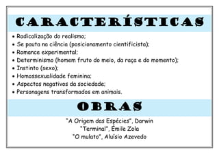 CARACTERÍSTICAS
• Radicalização do realismo;
• Se pauta na ciência (posicionamento cientificista);
• Romance experimental;
• Determinismo (homem fruto do meio, da raça e do momento);
• Instinto (sexo);
• Homossexualidade feminina;
• Aspectos negativos da sociedade;
• Personagens transformados em animais.
OBRAS
“A Origem das Espécies”, Darwin
“Terminal”, Émile Zola
“O mulato”, Aluísio Azevedo
 