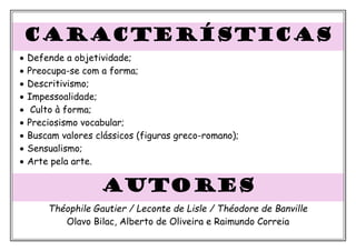 CARACTERÍSTICAS
• Defende a objetividade;
• Preocupa-se com a forma;
• Descritivismo;
• Impessoalidade;
• Culto à forma;
• Preciosismo vocabular;
• Buscam valores clássicos (figuras greco-romano);
• Sensualismo;
• Arte pela arte.
autores
Théophile Gautier / Leconte de Lisle / Théodore de Banville
Olavo Bilac, Alberto de Oliveira e Raimundo Correia
 