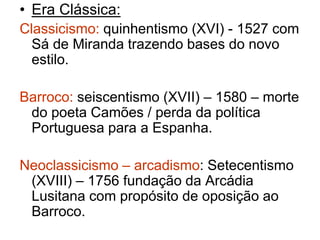 • Era Clássica: 
Classicismo: quinhentismo (XVI) - 1527 com 
Sá de Miranda trazendo bases do novo 
estilo. 
Barroco: seiscentismo (XVII) – 1580 – morte 
do poeta Camões / perda da política 
Portuguesa para a Espanha. 
Neoclassicismo – arcadismo: Setecentismo 
(XVIII) – 1756 fundação da Arcádia 
Lusitana com propósito de oposição ao 
Barroco. 
 