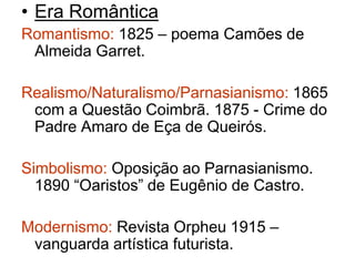 • Era Romântica 
Romantismo: 1825 – poema Camões de 
Almeida Garret. 
Realismo/Naturalismo/Parnasianismo: 1865 
com a Questão Coimbrã. 1875 - Crime do 
Padre Amaro de Eça de Queirós. 
Simbolismo: Oposição ao Parnasianismo. 
1890 “Oaristos” de Eugênio de Castro. 
Modernismo: Revista Orpheu 1915 – 
vanguarda artística futurista. 
 