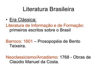 Literatura Brasileira 
• Era Clássica: 
Literatura de Informação e de Formação: 
primeiros escritos sobre o Brasil 
Barroco: 1601 – Prosopopéia de Bento 
Teixeira. 
Neoclassicismo/Arcadismo: 1768 - Obras de 
Claúdio Manuel da Costa. 
 