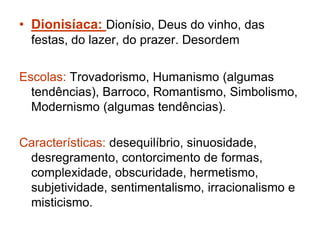 • Dionisíaca: Dionísio, Deus do vinho, das 
festas, do lazer, do prazer. Desordem 
Escolas: Trovadorismo, Humanismo (algumas 
tendências), Barroco, Romantismo, Simbolismo, 
Modernismo (algumas tendências). 
Características: desequilíbrio, sinuosidade, 
desregramento, contorcimento de formas, 
complexidade, obscuridade, hermetismo, 
subjetividade, sentimentalismo, irracionalismo e 
misticismo. 
