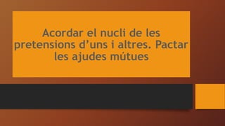 Acordar el nucli de les
pretensions d’uns i altres. Pactar
les ajudes mútues
 