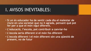 I. AVISOS INEVITABLES:
• Si un és educador ha de sentir cada dia el malestar de
viure en una societat que no li agrada, pe...