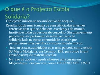 O que é o Projecto Escola Solidária?O projecto iniciou-se no ano lectivo de 2005-06,Resultando de uma tomada de consciência das enormes carências com que se debatem  as crianças do mundo lusófono e todas as pessoas do concelho. Simultaneamente parece-nos ser pertinente desenvolver laços de solidariedade na nossa comunidade escolar que permitissem uma partilha e enriquecimento mútuo. Iniciou as suas actividades com uma parceria com a escola Stª Maria Madalena, em Comoro , Dili, para onde foram enviados 8m3 de material escolar.