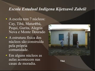 Escola Estadual Indígena Kijetxawê Zabelê A escola tem 7 núcleos: Cay, Tibá, Matur ē bá, Pequi, Gurita, Alegria Nova e Monte Dourado A estrutura física dos núcleos são construída pela própria comunidade. Em alguns núcleos as aulas acontecem nas casas de moradia. Tibá 