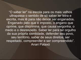 “ O saber ler” na escola para os mais velhos ultrapassa o sentido de só saber ler letra e escrita, mas lê para não deixar ser enganados. Enganado pelo que é imposto, o engano que oprime, que discrimina, que causa vergonha, o medo e o desrespeito. Saber ler para ter orgulho da sua própria identidade, defender seu povo, seu território, saber de seus direitos, ser respeitado, compreender e ser compreendido”. Anari Pataxó 