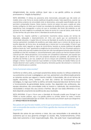 obrigatoriedade das escolas públicas (quer seja a sua gestão pública ou privada)
promoverem a “religião da República”.
NOTA ADICIONAL: O reforço da autonomia atrás mencionado, pressupõe que não existe um
modelo único a dar forma às escolas (públicas) de gestão privada. Cada experiência, assente nas
características próprias da comunidade onde se desenvolveu, pressupõe especificidades que não
permitem comparações lineares. Desta maneira, mesmo em países nos quais a opção por estas
escolas configurou um êxito que é visível nos resultados de excelência dos seus alunos, existiram
experiências mais conseguidas e outras em que os resultados não foram tão evidentes ou até
precisam de maior exigência na avaliação das metas do ensino (é o caso da Suécia, onde mais de
2/3 das famílias não quer deixar de ter a liberdade de escolha da escola).
Seja como for, importa sublinhar o permanente movimento destas escolas em termos de
adaptação, adequação e desenvolvimento em linha com aquilo que vai acontecendo na
comunidade educativa. A opção feita em termos da liberdade de escolha da escola exige que as
mesmas apresentem resultados de excelência, pois todas sabem que o número de alunos que as
escolhe depende, de forma clara, da aceitação que a mesma tem na comunidade. O facto é que
estas escolas vivem segundo as regras da concorrência, levando as escolas (públicas) de gestão
pública a terem de “viver” igualmente as exigências da concorrência. Por isso, há sempre avanços e
recuos, sendo certo que este modelos de escolas tem sido marcado genericamente pelo reforço da
qualidade ao nível dos resultados e, concomitantemente, pelo sucesso ao nível do impacto social e
cultural que têm. Nesta perspectiva, só as escolas com competência sobrevivem, pois aquelas que
não são capazes de se afirmar com uma proposta educativa de qualidade, são preteridas nas
escolhas das famílias e, por isso, acabam por ver-se a braços com problemas orçamentais que as
obrigam a fechar. O ponto essencial é que também as Escolas Públicas de Gestão Pública (as do
Estado) deveriam estar sujeitas à mesma disciplina, fechando quando não atraíssem o número de
alunos suficiente para as sustentar.

Como funcionam estas escolas?
Conforme se referiu atrás, a principal característica destas escolas é o reforço evidente da
sua autonomia curricular e pedagógica e, por isso, apresentam uma diferenciação perante
as restantes escolas que seguem o mesmo modelo. A diversidade, não só em termos de
opções educativas, como, também, ao nível dos critérios de funcionamento e de
estratégias, é a regra que melhor as define, tornando impossível descrever de forma linear
o funcionamento da generalidade destas escolas. Elas dependem dos professores, das
equipas educativas, das comunidades onde se inserem e, sobretudo, das características,
necessidades e ensejos dos seus alunos e famílias. São por isso todas diferentes e o seu
êxito depende unicamente da excelência dos seus resultados.
NOTA ADICIONAL: O que o Fórum para a Liberdade de Educação propõe para Portugal é que
TODAS as escolas públicas, seja a sua gestão pública ou privada, devem ter todas a mesma
autonomia e responsabilização face ao Estado. São as escolas que prestam aquilo que designamos
por SERVIÇO PÚBLICO DE EDUCAÇÃO.

Nos países em que há este modelo, como é que se processa a candidatura para ficar
com a concessão das escolas e como é feita a gestão das mesmas em termos de
orçamento?
Depende dos países de que estamos a tratar, das suas necessidades e da extensão da
autonomia que os seus governos entregam às escolas. Mas, fundamentalmente, é-lhes
dada total autonomia e total responsabilização. Aliás, não pode haver responsabilização
Pág 2 de 4

 