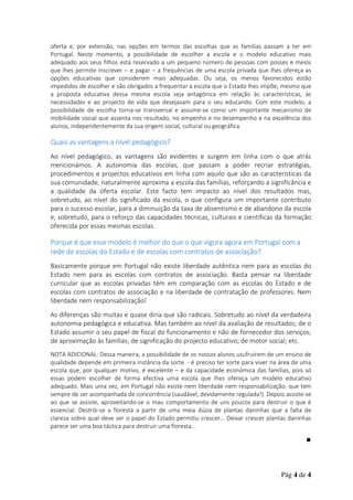 oferta e, por extensão, nas opções em termos das escolhas que as famílias passam a ter em
Portugal. Neste momento, a possibilidade de escolher a escola e o modelo educativo mais
adequado aos seus filhos está reservado a um pequeno número de pessoas com posses e meios
que lhes permite inscrever – e pagar – a frequências de uma escola privada que lhes ofereça as
opções educativas que considerem mais adequadas. Ou seja, os menos favorecidos estão
impedidos de escolher e são obrigados a frequentar a escola que o Estado lhes impõe, mesmo que
a proposta educativa dessa mesma escola seja antagónica em relação às características, às
necessidades e ao projecto de vida que desejavam para o seu educando. Com este modelo, a
possibilidade de escolha torna-se transversal e assume-se como um importante mecanismo de
mobilidade social que assenta nos resultado, no empenho e no desempenho e na excelência dos
alunos, independentemente da sua origem social, cultural ou geográfica.

Quais as vantagens a nível pedagógico?
Ao nível pedagógico, as vantagens são evidentes e surgem em linha com o que atrás
mencionámos. A autonomia das escolas, que passam a poder recriar estratégias,
procedimentos e projectos educativos em linha com aquilo que são as características da
sua comunidade, naturalmente aproxima a escola das famílias, reforçando a significância e
a qualidade da oferta escolar. Este facto tem impacto ao nível dos resultados mas,
sobretudo, ao nível do significado da escola, o que configura um importante contributo
para o sucesso escolar, para a diminuição da taxa de absentismo e de abandono da escola
e, sobretudo, para o reforço das capacidades técnicas, culturais e científicas da formação
oferecida por essas mesmas escolas.

Porque é que esse modelo é melhor do que o que vigora agora em Portugal com a
rede de escolas do Estado e de escolas com contratos de associação?
Basicamente porque em Portugal não existe liberdade autêntica nem para as escolas do
Estado nem para as escolas com contratos de associação. Basta pensar na liberdade
curricular que as escolas privadas têm em comparação com as escolas do Estado e de
escolas com contratos de associação e na liberdade de contratação de professores. Nem
liberdade nem responsabilização!
As diferenças são muitas e quase diria que são radicais. Sobretudo ao nível da verdadeira
autonomia pedagógica e educativa. Mas também ao nível da avaliação de resultados; de o
Estado assumir o seu papel de fiscal do funcionamento e não de fornecedor dos serviços;
de aproximação às famílias; de significação do projecto educativo; de motor social; etc.
NOTA ADICIONAL: Dessa maneira, a possibilidade de os nossos alunos usufruírem de um ensino de
qualidade depende em primeira instância da sorte - é preciso ter sorte para viver na área de uma
escola que, por qualquer motivo, é excelente – e da capacidade económica das famílias, pois só
essas podem escolher de forma efectiva uma escola que lhes ofereça um modelo educativo
adequado. Mais uma vez, em Portugal não existe nem liberdade nem responsabilização, que tem
sempre de ser acompanhada de concorrência (saudável, devidamente regulada!). Depois assiste-se
ao que se assiste, aproveitando-se o mau comportamento de uns poucos para destruir o que é
essencial. Destrói-se a floresta a partir de uma meia dúzia de plantas daninhas que a falta de
clareza sobre qual deve ser o papel do Estado permitiu crescer… Deixar crescer plantas daninhas
parece ser uma boa táctica para destruir uma floresta…
∎

Pág 4 de 4

 