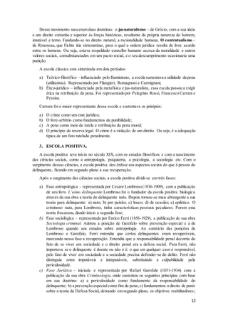 Desse movimento nasceram duas doutrinas: o jusnaturalismo – de Grócio, com a sua ideia 
e um direito estranho e superior às forças históricas, resultante da própria natureza do homem, 
imutável e terno. Fundando-se no direito natural, a racionalidade humana. O contratualismo – 
de Rousseau, que Fichte iria sistematizar, para o qual a ordem jurídica resulta de livre acordo 
entre os homens. Ou seja, estava respaldado conselho humano acerca da moralidade e outros 
valores sociais, consubstanciados em um pacto social, e o seu descumprimento ocasionaria uma 
punição. 
12 
A escola clássica esta sintetizada em dois períodos: 
a) Teórico-filosófico – influenciado pelo Iluminismo, a escola sustentava a utilidade da pena 
(utilitarista). Representado por Filangieri, Romagnosi e Carmignani; 
b) Ético-jurídico – influenciado pela metafisica e jus-naturalista, essa escola passou a exigir 
ética na retribuição da pena. Foi representado por Pelegrino Rossi, Francesco Carrara e 
Pessina. 
Carrara foi o maior representante dessa escola e sustentava os prinípios: 
a) O crime como um ente jurídico; 
b) O livre-arbítrio como fundamentos da punibilidade; 
c) A pena como meio de tutela e retribuição da pena moral; 
d) O princípio da reserva legal. O crime é a violação de um direito. Ou seja, é a adequação 
típica de um fato tutelado penalmente. 
3. ESCOLA POSITIVA. 
A escola positiva teve início no século XIX, com os estudos filosóficos e com o nascimento 
das ciências sociais, como a antropologia, psiquiatria, a psicologia, a sociologia etc. Com o 
surgimento dessas ciências, a escola positiva deu ênfase aos aspectos sociais do que à pessoa do 
delinquente, ficando em segundo plano a sua recuperação. 
Após o surgimento das ciências sociais, a escola positiva dividi-se em três fases: 
a) Fase antropológica – representada por Cesare Lombroso (1836-1909), com a publicação 
de seu livro L’uimo delinquente.Lombroso foi o fundador da escola positiva biológica 
através da sua obra a teoria do delinquente nato. Depois tornou-se mais abrangente a sua 
teoria para delinquente: a) nato; b) por paixão; c) louco; d) de ocasião; e) epilético. O 
criminoso nata, para Lombroso, tinha características pessoais peculiares. Porem essa 
teoria fracassou, dando início a segunda fase; 
b) Fase sociológica – representada por Enrico Ferri (1856-1929), a publicação de sua obra 
Sociologia criminal. Adotou a posição de Garofalo sobre prevenção especial e a de 
Lombroso quando aos estudos sobre antropologia. Ao contrário das posições de 
Lombroso e Garofalo, Ferri entendia que certos delinquentes eram recuperáveis, 
marcando nessa fase a recuperação. Entendia que a responsabilidade penal decorria do 
fato de se viver em sociedade e o direito penal era a defesa social. Para Ferri, não 
importava se o delinquente é doente ou não o é: o que em qualquer caso é responsável, 
pelo fato de viver em sociedade e a sociedade precisa defender-se do delito. Ferri não 
distinguia entre imputáveis e inimputáveis, substituindo a culpabilidade pela 
periculosidade. 
c) Fase Jurídica – iniciada e representada por Rafael Garofalo (1851-1934) com a 
publicação da sua obra Criminologia, onde sustentou os seguintes princípios com base 
em sua doutrina: a) a periculosidade como fundamento da responsabilidade do 
delinquente; b) a prevenção especial como fim da pena; c) fundamentou o direito de punir 
sobre a teoria da Defesa Social, deixando em segundo plano, os objetivos reabilitadores; 
 