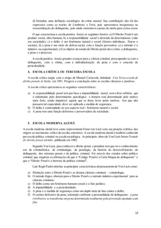 d) formulou uma definição sociológica do crime natural. Sua contribuição não foi tão 
expressiva como as teorias de Lombroso e Ferri, pois apresentava insegurança na 
ressocialização do delinquente, pois ainda sustentava a penas de morte para certos casos. 
O que caracterizou a escola positiva foram os seguintes fatores: a) O Direito Penal é um 
produto social, obra humana; b) a responsabilidade social é derivada do determinismo (vida 
em sociedade); c) o delito é um fenômeno natural e social (fatores individuais, físicos e 
sociais); d) a pena é um meio de defesa social, com a função preventiva; e) o método é o 
indutivo ou experimental, e f) os objetos de estudo do Direito penal são o crime, o delinquente, 
a pena e o processo. 
A escola positiva, trouxe grandes avanços para a ciência criminal, preocupando-se com o 
delinquente, com a vítima, com a individualização da pena e com o conceito de 
periculosidade. 
13 
4. ESCOLA CRÍTICA OU TERCEIRA ESCOLA 
A escola crítica surgiu com o artigo de Manuel Carnevale, intitulado Una Terza scuola de 
diritto penale in Italia, em 1891. Pregava a concitação entre as escolas clássicas e positivas. 
A escola crítica apresentava as seguintes características: 
a) A responsabilidade penal tem por base a imputabilidade moral, sem o livre-arbítrio, que 
é substituído pelo determinismo psicológico: o homem está determinado pelo motivo 
mais forte, sendo imputável aquele que se deixa levar pelos motivos. Aos que não 
possuem tal capacidade, deve ser aplicada a medida de segurança; 
b) O delito é contemplado no seu aspecto real - fenômeno natural e social; 
c) A pena tem uma função defensiva e preservadora da sociedade. 
5. ESCOLA MODERNA ALEMÃ 
A escola moderna alemã teve como representante Franz von Liszt com sua posição eclética, deu 
origem ao movimento crítico da escolas anteriores. A escola moderna alemã é também conhecida 
por escola política criminal ou escola sociológica. As principais obras de Von Liszt foram Tratado 
de direito penal alemão, publicado em 1882. 
Segundo Von Liszt, para conhecer o direito penal, o penalista tem que ter o conhecimento 
em: de criminalística; de criminologia; de penologia; da história do desenvolvimento do 
delinquente; dos sistemas penais e da política criminal. Foi através dos estudos sobre política 
criminal que surgiram as afirmações de que o “Código Penal é a Carta Magna do delinquente” e 
que o “Direito Penal é a barreira da política criminal”. 
Luiz Regis Padro sintetiza as principais características do pensamento de Von Liszt como: 
a) Distinção entre o Direito Penal e as demais ciências criminais – criminologia; 
b) O método lógico abstrato para o Direito Penal e o método indutivo-experimental para as 
ciências criminais; 
c) O delito como um fenômeno humano-social e o fato jurídico; 
d) A imputabilidade e a periculosidade; 
e) A pena e a medida de segurança como um duplo meio de luta contra o delito; 
f) O caráter defensivo da pena, orientada conforme a personalidade do delinquente: a pena 
retributiva se transforma em pena determinada totalmente pela prevenção ajustada a um 
fim; 
 