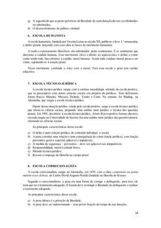 g) A sugestão de que as penas privativas de liberdade de curta duração devem ser eliminadas 
14 
ou substituídas; 
h) O desenvolvimento da política criminal. 
6. ESCOLA HUMANISTA 
A escola humanista, fundada por Vicente Lanza no século XX, publicou o livro L’ umanesimo 
e diritto penale, lançando com essa obra as bases do movimento humanista. 
A razão e o pensamento filosóficos são substituídos pelos sentimentos. É os sentimento que 
direciona a conduta humana. Esse movimento eleva o direito ao aspecto ético e define o crime 
como sendo todo fato ofensivo à condita moral humana. Assim toda conduta imoral passa a ser 
crime, sujeitando-se à sanção penal. 
Nesse movimento confunde o ético com a moral. Para essa escola a pena tem caráter 
educativo. 
7. ESCOLA TÉCNICO-JURÍDICA 
A escola técnico-jurídica surgiu com à confusa metodologia advinda da escola positiva, 
que se preocupava com outras ciências sociais em prejuízo do jurídicos. Seus defensores 
foram Rocco, Manzini, Massari, Delitala, Vanini e Conti. No entanto, foi Binding, na 
Alemanha, que surgiu a escola técnico-jurídica. 
Diante dessa situação jurídica criada pela escola positiva, surge a escola técnico-jurídica 
que afasta as ciência sociais, propondo uma análise mais jurídica e técnica das questões 
penais. Em 1905, deu início à escola técnico-jurídica, Arturo Rocco profere famoso discurso 
em aula magna na Universidade de Sassari, faz uma análise mais jurídica das questões penais, 
afastando as ciências sociais. 
As principais características dessa escola: 
a) O delito é pura relação jurídica, de conteúdo individual e social; 
b) A pena constitui uma relação e uma consequência de crime (tutela jurídica), com função 
preventiva geral e especial, aplicável e imputáveis; 
c) A medida de segurança – preventiva – deve ser aplicável aos inimputáveis; 
d) Responsabilidade moral (vontade livre); 
e) Método técnico-jurídico; 
f) Recusa o emprego da filosofia no campo penal. 
8. ESCOLA CORRECIONALISTA 
A escola correcionalista surgiu na Alemanha, em 1839, com a obra comentatio na poena 
malum esses debeat, de Carlos David Augusto Roëder,fundada na filosofia de Krause. 
Segundo o correcionalismo, a pena era uma forma de corrigir o delinquente, para isso, ele 
teria que ter o tratamento adequado. O Estado deve restringir a liberdade do delinquente e realizar 
o tratamento adequado. 
As principais característica dessa escola: 
a) A pena idônea é a privação da liberdade; 
b) A pena deve ser indeterminada – sem prévia fixação do tempo de sua duração; 
 