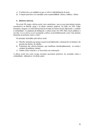 15 
c) O arbítrio deve ser ampliado no que se refere à individualização da pena; 
d) A função penal deve ser entendida como responsabilidade coletiva, solidaria e difusa. 
9. DEFESA SOCIAL 
No século XX surgiu a defesa social, com o positivismo, mas os seus antecedentes remotos 
encontram-se na filosofia grega e no direito canônico medieval. Na Itália em 1945, Felipe 
Gramática, inaugura o Centro Internacional de Estudos de Defesa Social, objetivando o combate 
à criminalidade e a adaptação do delinquente à ordem social. Em 1945, Marc Ancel, publicou a 
sua obra A nova defesa social, assentando a defesa social definitivamente como “uma doutrina 
humanista de proteção contra o crime”. 
Os princípios defendidos pela defesa social: 
a) Filosofia humanista que prega a reação social objetivando a proteção do ser humano e da 
garantia dos direitos do cidadão; 
b) Valorização das ciências humanas, que contribuam interdisciplinarmente, no estudo e 
combate do problema criminal; 
c) Analise crítica existente e, se necessário, sua contestação. 
A defesa social tem como escopo encontrar mecanismo protetivos da sociedade contra a 
criminalidade, utilizando-se do direito penal. 
 