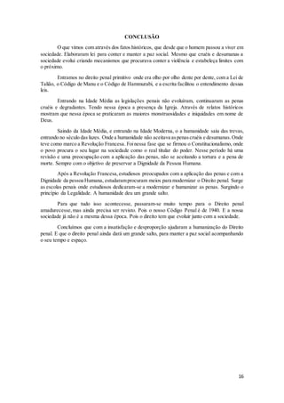 16 
CONCLUSÃO 
O que vimos com através dos fatos históricos, que desde que o homem passou a viver em 
sociedade. Elaboraram lei para conter e manter a paz social. Mesmo que cruéis e desumanas a 
sociedade evolui criando mecanismos que procurava conter a violência e estabeleça limites com 
o próximo. 
Entramos no direito penal primitivo onde era olho por olho dente por dente, com a Lei de 
Talião, o Código de Manu e o Código de Hammurabi, e a escrita facilitou o entendimento dessas 
leis. 
Entrando na Idade Média as legislações penais não evoluíram, continuaram as penas 
cruéis e degradantes. Tendo nessa época a presença da Igreja. Através de relatos históricos 
mostram que nessa época se praticaram as maiores monstruosidades e iniquidades em nome de 
Deus. 
Saindo da Idade Média, e entrando na Idade Moderna, o a humanidade saiu das trevas, 
entrando no século das luzes. Onde a humanidade não aceitava as penas cruéis e desumanas. Onde 
teve como marco a Revolução Francesa. Foi nessa fase que se firmou o Constitucionalismo, onde 
o povo procura o seu lugar na sociedade como o real titular do poder. Nesse período há uma 
revisão e uma preocupação com a aplicação das penas, não se aceitando a tortura e a pena de 
morte. Sempre com o objetivo de preservar a Dignidade da Pessoa Humana. 
Após a Revolução Francesa, estudiosos preocupados com a aplicação das penas e com a 
Dignidade da pessoa Humana, estudaram procuram meios para modernizar o Direito penal. Surge 
as escolas penais onde estudiosos dedicaram-se a modernizar e humanizar as penas. Surgindo o 
princípio da Legalidade. A humanidade deu um grande salto. 
Para que tudo isso acontecesse, passaram-se muito tempo para o Direito penal 
amadurecesse, mas ainda precisa ser revisto. Pois o nosso Código Penal é de 1940. E a nossa 
sociedade já não é a mesma dessa época. Pois o direito tem que evoluir junto com a sociedade. 
Concluímos que com a insatisfação e desproporção ajudaram a humanização do Direito 
penal. E que o direito penal ainda dará um grande salto, para manter a paz social acompanhando 
o seu tempo e espaço. 
 