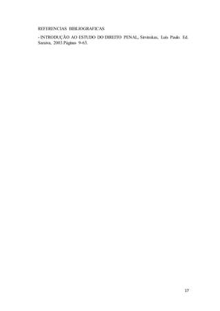 17 
REFERENCIAS BIBLIOGRAFICAS 
- INTRODUÇÃO AO ESTUDO DO DIREITO PENAL, Sirvinskas, Luís Paulo. Ed. 
Saraiva, 2003.Páginas 9-63. 
