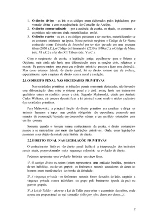 1. O direito divino – as leis e os códigos eram elaborados pelos legisladores por 
2 
vontade divina e com o aquiescência do Concelho de Anciões. 
2. O direito consuetudinário – por a ausência da escrita, os rituais, os costumes e 
as práticas não estavam ainda materializadas em lei. 
3. O direito escrito – as leis e os códigos passaram a ser escritos, materializando- se 
os costumes existentes na época. Nesse período surgiram o Código de Ur-Namu 
conhecido como Tabuinha de Istambul por ter sido gravado em uma pequena 
tábua (2050 a.C.), o Código de Hammurabi (2250 a 1950 a.C.), o Código de Manu 
(séc. VI a.C.) e a lei das XII Tábuas (séc. V a.C.). 
Com o surgimento da escrita, a legislação antiga espalhou-se para o Oriente e 
Ocidente, mais ainda não havia uma diferenciação entre as sanções civis, religiosas e 
morais. Se passou muitos anos para que o direito primitivo passou a fazer essa distinção. 
Mas como estamos falando de direito penal, foi no direito romano que ele evoluiu, 
especialmente após a ruptura do direito com a moral e a religião. 
2.1.O DIREITO PENAL NAS SOCIEDADES PRIMITIVAS 
Nas sociedades primitivas as infrações penais eram mais destacadas, não havendo 
uma diferenciação clara entre o sistema penal e o civil, assim, havia um tratamento 
igualitário entres os conflitos penais e civis. Segundo Malinowski, citado por Antônio 
Carlos Wolkmer, ele procura desmistificar a lei criminal como sendo o núcleo exclusivo 
das sociedades primitivas. 
Para Malinowski, a principal função do direito primitivo era canalizar e dirigir os 
instintos humanos e impor uma conduta obrigatória não espontânea, propondo uma 
maneira de cooperação baseada em concessões mútuas e em sacrifício orientados para 
um fim comum. 
Somente quando o homem tomou conhecimento da escrita, o direito costumeiro 
passou a se materializar por meio das legislações primitivas. Onde, essas legislações 
passaram a ser objeto de estudo pela história do direito. 
2.2.DIREITO PENAL NAS LEGISLAÇÕE PRIMITIVAS 
O conhecimento histórico do direito penal facilitará a interpretação dos institutos 
penais atuais, proporcionando maior segurança e domínio na evolução do direito. 
Podemos apresentar essa evolução histórica em cinco fases: 
1ª. O castigo divino ou totem (totem representava uma entidade benéfica, protetora 
de um indivíduo, ou de um grupo): os fenômenos naturais causadores de danos ao 
homem eram manifestações de revolta da divindade; 
2ª. A vingança privada – os fenômenos naturais foram deixados de lado, surgindo a 
vingança privada contra indivíduos ou grupo pelo banimento (perda da paz) ou 
guerras grupais; 
3ª. A Lei de Talião – criou-se a Lei de Talião para evitar o extermínio das tribos, onde 
a pena era proporcional ao mal cometido (olho por olho, dente por dente...); 
 