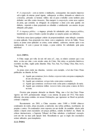 4º. A composição – com as mortes e mutilações, consequentes das sanções impostas 
sob a égide do sistema penal vigente, enfraquecia as tribos, deixando-as vulneráve is 
a invasões, privando os homens válidos não só para o trabalho como também para 
defender sua tribo contra invasores. Deu margem à composição, como nova espécie 
de pena, que consistia na obrigação de compensar o dano com uma quantia em 
dinheiro, reparado o dano perpetrado ao ofendido e satisfazendo aos anseios da paz 
almejada pelo grupo. 
5º. A vingança pública – a vingança privada foi substituída pela vingança pública, 
transferindo-se para o Estado o poder de aplicar as sanções penais aos infratores. 
Não havia nessa época qualquer critério de proporcionalidade entre infração cometida 
e a pena aplicada. Essa proporção teve início com o surgimento da Lei de Talião. Nesse 
época, as penas eram aplicadas as coisas, como animais, cadáveres, mesmo após o seu 
sepultamento. E com o passar do tempo, a pena coletiva foi substituída pela pena 
individual. 
3 
2.2.1. CHINA 
A China surgiu por volta de seis mil anos a.C., mas, os relatos constam que o seu 
início se deu aos vinte e seis séculos antes de Cristo. São vários os períodos históricos 
ocorridos na china, regido pelas dinastias Hsia, Yao, Sun, Yu, Chang, Chou, Han, wu-ti, 
Tang, Ming etc. 
As penas eram cruéis nas dinastias, veremos com exemplo, a Lei das Cinco Penas 
publicadas na dinastia de Sun: 
a) Aquele que cometesse furto e lesões corporais teria com pena a amputação 
de um dos dois pés; 
b) Aquele que cometesse estrupo teria como pena a castração; 
c) Aquele que cometesse estelionato teria como pena a amputação do nariz; 
d) Aquele que cometesse delitos menores teria como pena a marca de ferro 
na testa. 
Ocorreu uma pequena alteração na dinastia Ming, mas a Lei das Cinco Penas 
vigorou até 1647, permanecendo íntegro o seu sistema de penas até 1912. Não muito 
diferente das penas contidas em nossas Ordenações, que vigoraram no Brasil no período 
colonial e imperial. 
Recentemente em 2001, a China executou entre 5.000 a 10.000 chineses 
condenados de roubo, abuso de poder, a malversão das verbas públicas, recebimento de 
propina e outros. Os condenados eram expostos em um desfile de caminhão aberto pela 
cidade e depois eram executados em praças públicas, estádio de futebol etc. Diante da 
críticas internacionais, o Supremo Tribunal da China substituiu a tradicional execução 
com um tiro na nuca pela injeção letal. Ressaltando-se que os órgão dos executados 
seriam utilizados para transplantes. 
2.2.2. ÍNDIA 
 