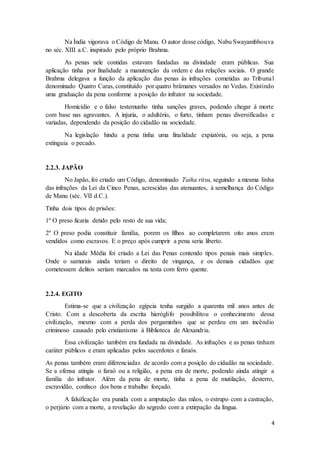 Na Índia vigorava o Código de Manu. O autor desse código, Nabu Swayambhouva 
4 
no séc. XIII a.C. inspirado pelo próprio Brahma. 
As penas nele contidas estavam fundadas na divindade eram públicas. Sua 
aplicação tinha por finalidade a manutenção da ordem e das relações sociais. O grande 
Brahma delegava a função da aplicação das penas ás infrações cometidas ao Tribunal 
denominado Quatro Caras, constituído por quatro brâmanes versados no Vedas. Existindo 
uma graduação da pena conforme a posição do infrator na sociedade. 
Homicídio e o falso testemunho tinha sanções graves, podendo chegar à morte 
com base nas agravantes. A injuria, o adultério, o furto, tinham penas diversificadas e 
variadas, dependendo da posição do cidadão na sociedade. 
Na legislação hindu a pena tinha uma finalidade expiatória, ou seja, a pena 
extinguia o pecado. 
2.2.3. JAPÃO 
No Japão, foi criado um Código, denominado Taiha ritsu, seguindo a mesma linha 
das infrações da Lei da Cinco Penas, acrescidas das atenuantes, à semelhança do Código 
de Manu (séc. VII d.C.). 
Tinha dois tipos de prisões: 
1º O preso ficaria detido pelo resto de sua vida; 
2º O preso podia constituir família, porem os filhos ao completarem oito anos eram 
vendidos como escravos. E o preço após cumprir a pena seria liberto. 
Na idade Média foi criado a Lei das Penas contendo tipos penais mais simples. 
Onde o samurais ainda teriam o direito de vingança, e os demais cidadãos que 
cometessem delitos seriam marcados na testa com ferro quente. 
2.2.4. EGITO 
Estima-se que a civilização egípcia tenha surgido a quarenta mil anos antes de 
Cristo. Com a descoberta da escrita hieróglifo possibilitou o conhecimento dessa 
civilização, mesmo com a perda dos pergaminhos que se perdeu em um incêndio 
criminoso causado pelo cristianismo à Biblioteca de Alexandria. 
Essa civilização também era fundada na divindade. As infrações e as penas tinham 
caráter públicos e eram aplicadas pelos sacerdotes e faraós. 
As penas também eram diferenciadas de acordo com a posição do cidadão na sociedade. 
Se a ofensa atingia o faraó ou a religião, a pena era de morte, podendo ainda atingir a 
família do infrator. Além da pena de morte, tinha a pena de mutilação, desterro, 
escravidão, confisco dos bens e trabalho forçado. 
A falsificação era punida com a amputação das mãos, o estrupo com a castração, 
o perjúrio com a morte, a revelação do segredo com a extirpação da língua. 
 