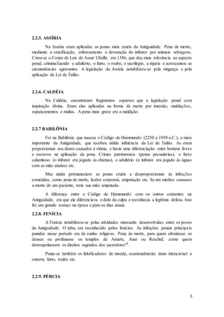 5 
2.2.5. ASSÍRIA 
Na Assíria eram aplicadas as penas mais cruéis da Antiguidade. Pena de morte, 
mediante a crucificação, enforcamento e devoração do infrator por animais selvagens. 
Criou-se o Corpo de Leis de Assur Uballit, em 1386, que deu mais relevância ao aspecto 
penal, criminalizando o adultério, o furto, o roubo, o sacrilégio, a injuria e acrescentou as 
circunstâncias agravantes. A legislação da Assíria notabilizou-se pela vingança e pela 
aplicação da Lei de Talião. 
2.2.6. CALDÉIA 
Na Caldéia, encontraram fragmentos esparsos que a legislação penal com 
inspiração divina. Eram elas aplicadas na forma de morte por imersão, mutilações, 
espancamentos e multas. A pena mais grave era a maldição. 
2.2.7 BABILÔNIA 
Foi na Babilônia que nasceu o Código de Hammurabi (2250 a 1950 a.C.), o mais 
importante da Antiguidade, que recebeu nítida influência da Lei de Talião. As eram 
proporcionais aos danos causados à vítima, e havia uma diferenciação entre homens livres 
e escravos na aplicação da pena. Crimes patrimoniais (penas pecuniárias), o furto 
calamitoso (o infrator era jogado às chamas), o adultério (o infrator era jogado às águas 
com as mão atadas) etc. 
Mas ainda permaneciam as penas cruéis e desproporcionais às infrações 
cometidas, como pena de morte, lesões corporais, amputação etc. Se um médico causasse 
a morte de um paciente, teria sua mão amputada. 
A diferença entre o Código de Hammurabi com os outros existentes na 
Antiguidade, era que ele diferenciava o dolo da culpa e reconhecia a legítima defesa. Isso 
foi um grande avanço na época e para os dias atuais. 
2.2.8. FENÍCIA 
A Fenícia notabilizou-se pelas atividades mercantis desenvolvidas entre os povos 
da Antiguidade. O tabu, era reconhecido pelos fenícios. As infrações penais principa is 
punidas nesse período era de cunho religioso. Pena de morte, para quem afrontasse os 
deuses ou profanasse os templos de Astarte, Anat ou Reschuf, como quem 
desrespeitassem os direitos sagrados dos sacerdotes²⁰. 
Punia-se também os falsificadores de moeda, ocasionalmente dano intencional a 
outrem, furto, roubo etc. 
2.2.9. PÉRCIA 
 