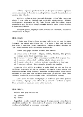 Na Pérsia a legislação penal está dividida em dois períodos distintos: o primeiro 
corresponde as ideias de Zoroastro (sociedade primitiva); o segundo tem a influência do 
islamismo (séc. VII d. C.). 
No primeiro período, as penas eram cruéis, imperando a Lei de Talião e a vingança 
privada. A pena capital era executada pela crucificação, esquartejamento, lapidação 
(apedrejamento), sepultamento em vida. E além da pena capital, havia ainda a pena de 
amputação de nariz, das orelhas, dos pés, cegueira por azeite quente, desterro, confisco 
de bens e pena de infâmia. 
No segundo período, a legislação sofreu alteração com o islamismo, ocasionando 
6 
a desvinculação da religião. 
2.2.10. ISRAEL 
O direito penal hebraico chegou ao nosso conhecimento por meio do Antigo 
Testamento. Sua principal característica era a Lei de Talião. A fonte mais importante 
desse direito foi o Decálogo (os Dez Mandamentos). A legislação mosaica foi ditada por 
Deus a Moisés no Monte Senai, treze séculos antes de Cristo. 
Existiam cinco grupos de crimes no direito penal hebraico: 
a) Crimes contra a divindade – feitiçaria, idolatria, blasfêmia, falsa profecia, 
conjunção carnal durante a menstruação etc.; 
b) Crimes contra parentes – filhos contra os pais, homicídio, lesão corporais etc.; 
c) Crimes contra a honestidade – adultério, sedução, estrupo, rapto etc.; 
d) Crimes de roubo e furto – o primeiro praticado com violência ou força física; 
e) Crimes contra a honra – falso testemunho, acusação falsa e calúnia. 
A pena de morte também se aplicava na antiga Israel por meio da forca, da 
crucificação, da lapidação, do fogo, do afogamento, do emprego de serra, espada, roda, 
martelo com espinhos, flecha, do pisoteio por animais, da entrega as feras, da precipitação 
em abismo etc. Essas penas eram executadas contra aquele que praticasse crimes contra 
a divindade ou homicídio doloso ou delitos contra a moral e os bons costumes. 
Com o passar dos tempos essa legislação foi modificada pelo Talmud (estudo). 
Com o Talmud, a legislação penal hebraica foi-se ampliando e acabando a legítima 
defesa, a reincidência, a culpa em sentido estrito, o erro etc. 
2.2.11. GRÉCIA 
O direito penal grego divide-se em: 
a) Legendaria; 
b) Histórica 
Legendaria – o delito era punido pela vingança de sangue, ou seja, a pena alcançava 
toda a família do infrator. Era a forma na época, de reparação do tabu. Depois foi aplicada 
com base na Lei de Taleão e, em seguida a composição. 
 